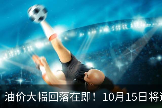 油价大幅回落在即！10月15日将迎来今年第四季度首次降价